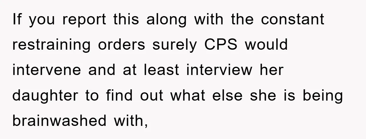 If you report this along with the constant restraining orders surely CPS would intervene and at least interview her daughter to find out what else she is being brainwashed with,
