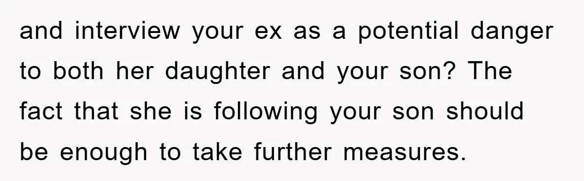 and interview your ex as a potential danger to both her daughter and your son? The fact that she is following your son should be enough to take further measures.