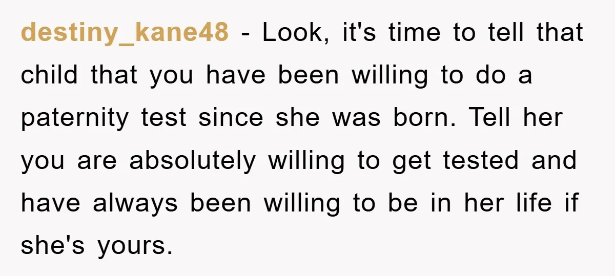 destiny_kane48 − Look, it's time to tell that child that you have been willing to do a paternity test since she was born. Tell her you are absolutely willing to...