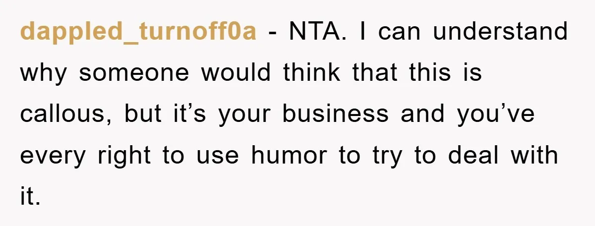 dappled_turnoff0a − NTA. I can understand why someone would think that this is callous, but it’s your business and you’ve every right to use humor to try to deal with...