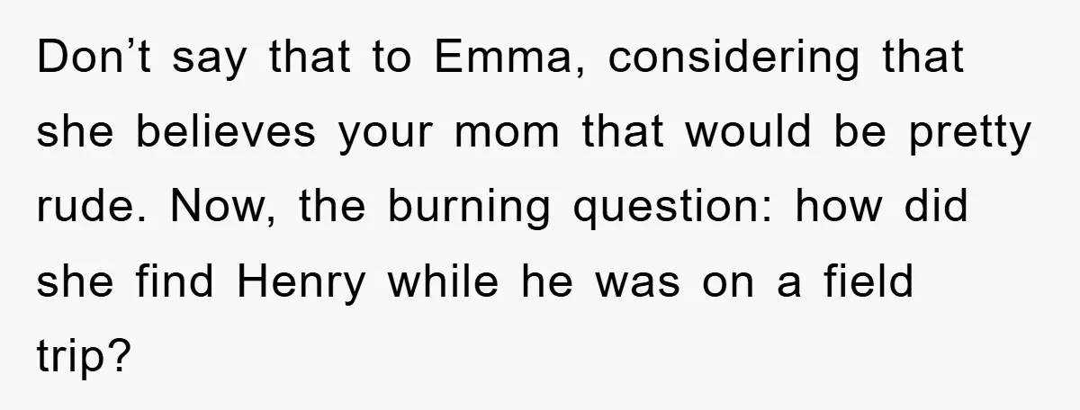 Don’t say that to Emma, considering that she believes your mom that would be pretty rude. Now, the burning question: how did she find Henry while he was on a...