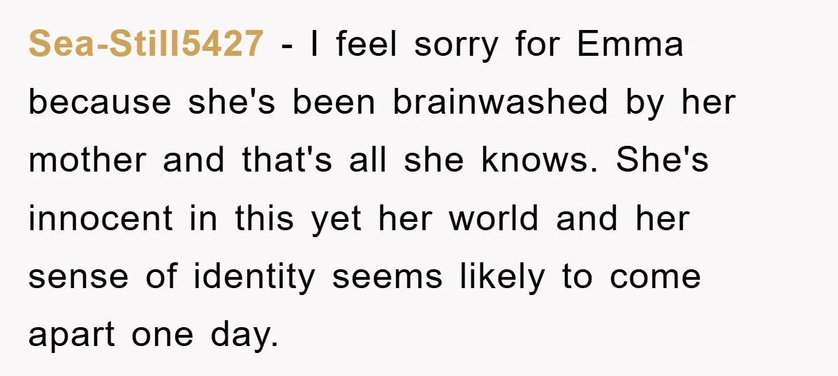 Sea-Still5427 − I feel sorry for Emma because she's been brainwashed by her mother and that's all she knows. She's innocent in this yet her world and her sense of...