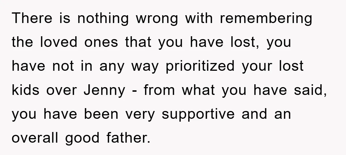 There is nothing wrong with remembering the loved ones that you have lost, you have not in any way prioritized your lost kids over Jenny - from what you have...