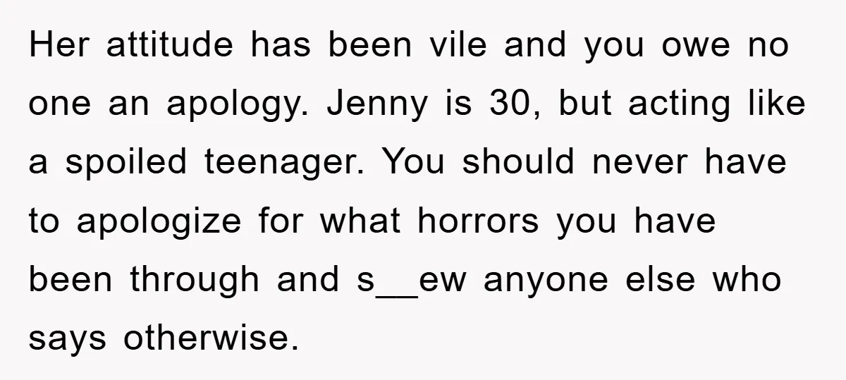 Her attitude has been vile and you owe no one an apology. Jenny is 30, but acting like a spoiled teenager. You should never have to apologize for what horrors...