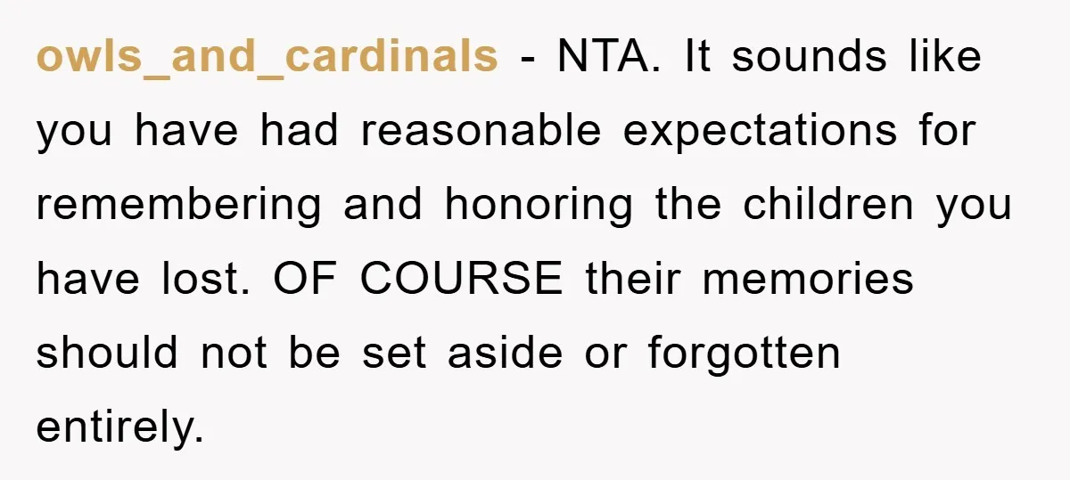 owls_and_cardinals − NTA. It sounds like you have had reasonable expectations for remembering and honoring the children you have lost. OF COURSE their memories should not be set aside or...