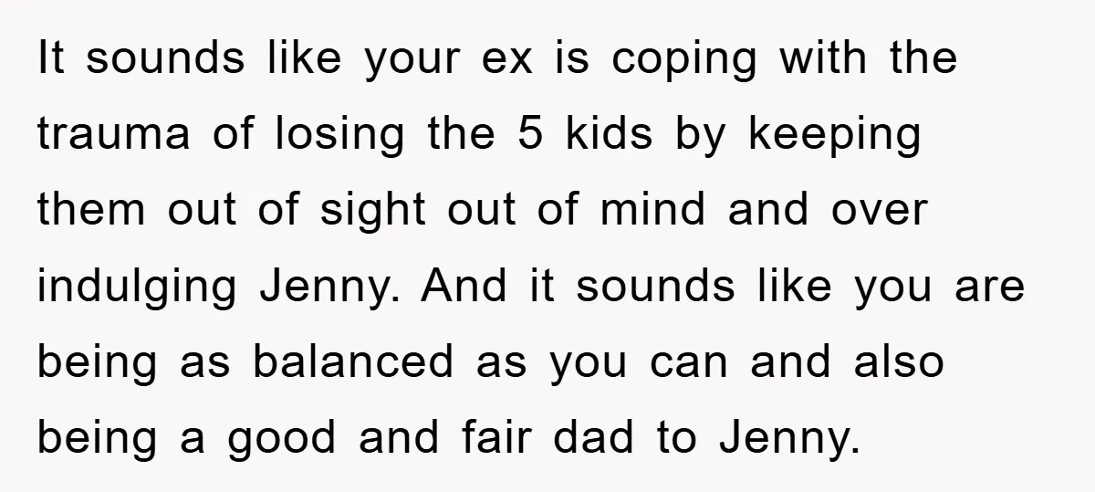 It sounds like your ex is coping with the trauma of losing the 5 kids by keeping them out of sight out of mind and over indulging Jenny. And it...