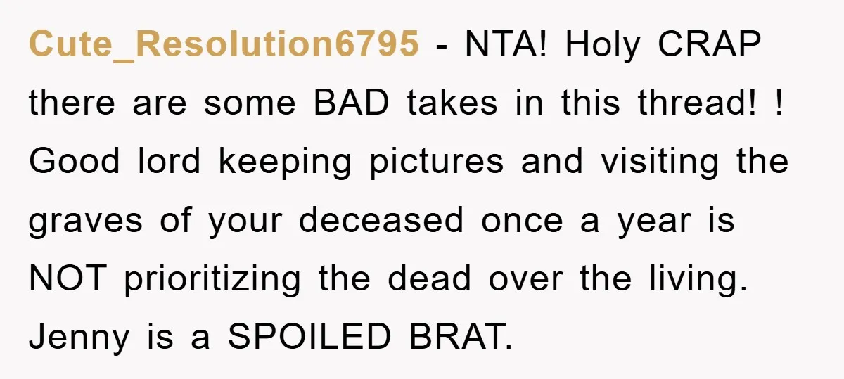 Cute_Resolution6795 − NTA! Holy CRAP there are some BAD takes in this thread! ! Good lord keeping pictures and visiting the graves of your deceased once a year is NOT...