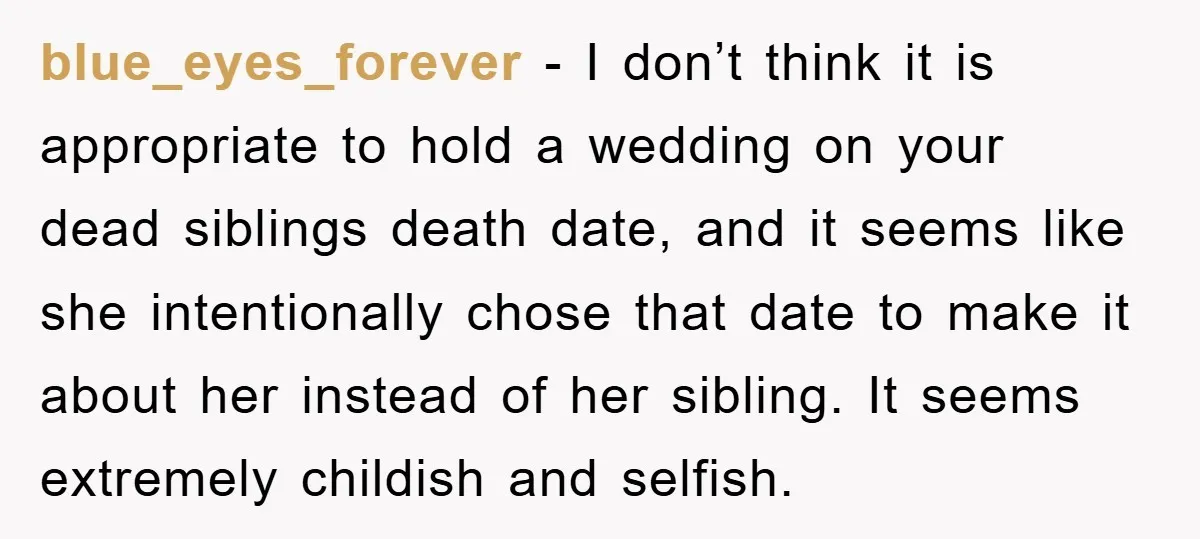 blue_eyes_forever − I don’t think it is appropriate to hold a wedding on your dead siblings death date, and it seems like she intentionally chose that date to make it...