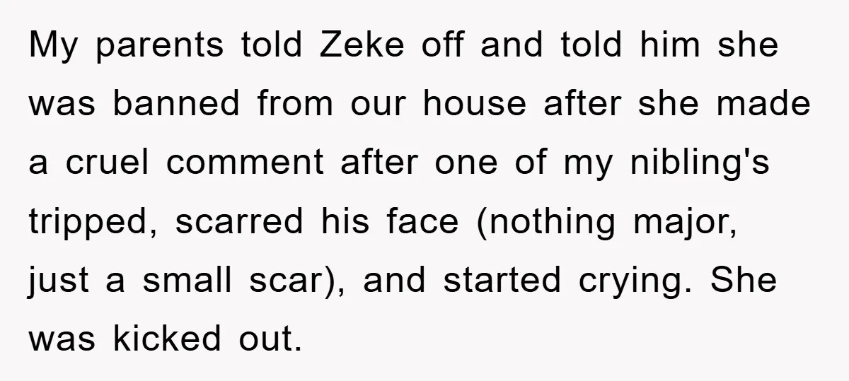 My parents told Zeke off and told him she was banned from our house after she made a cruel comment after one of my nibling's tripped, scarred his face (nothing...