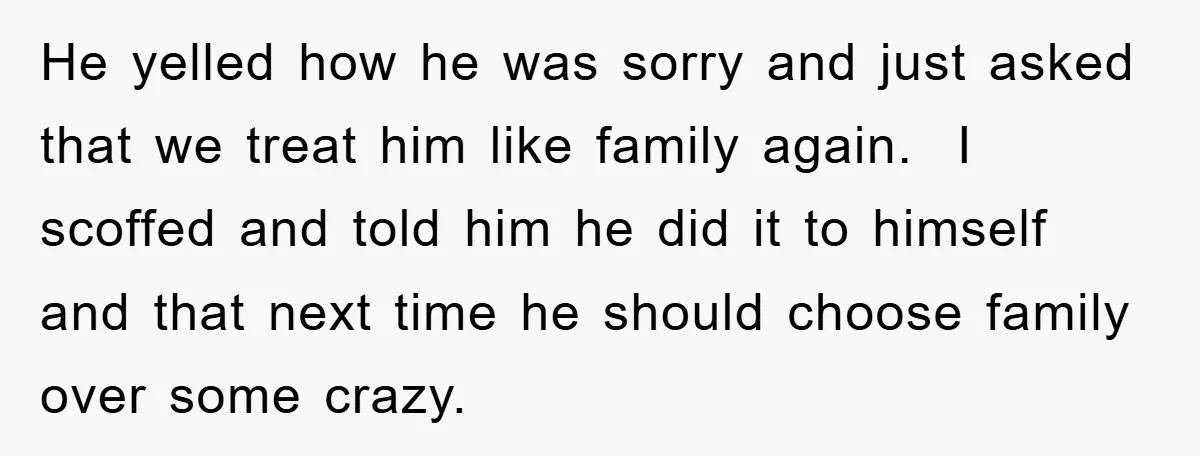 He yelled how he was sorry and just asked that we treat him like family again. I scoffed and told him he did it to himself and that next time...