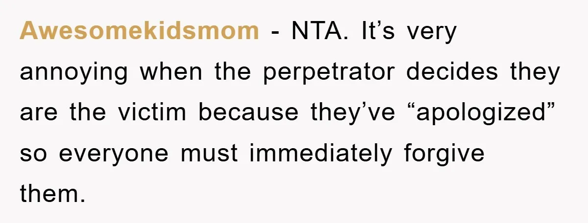 Awesomekidsmom − NTA. It’s very annoying when the perpetrator decides they are the victim because they’ve “apologized” so everyone must immediately forgive them.