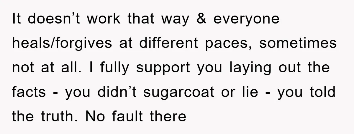 It doesn’t work that way & everyone heals/forgives at different paces, sometimes not at all. I fully support you laying out the facts - you didn’t sugarcoat or lie -...