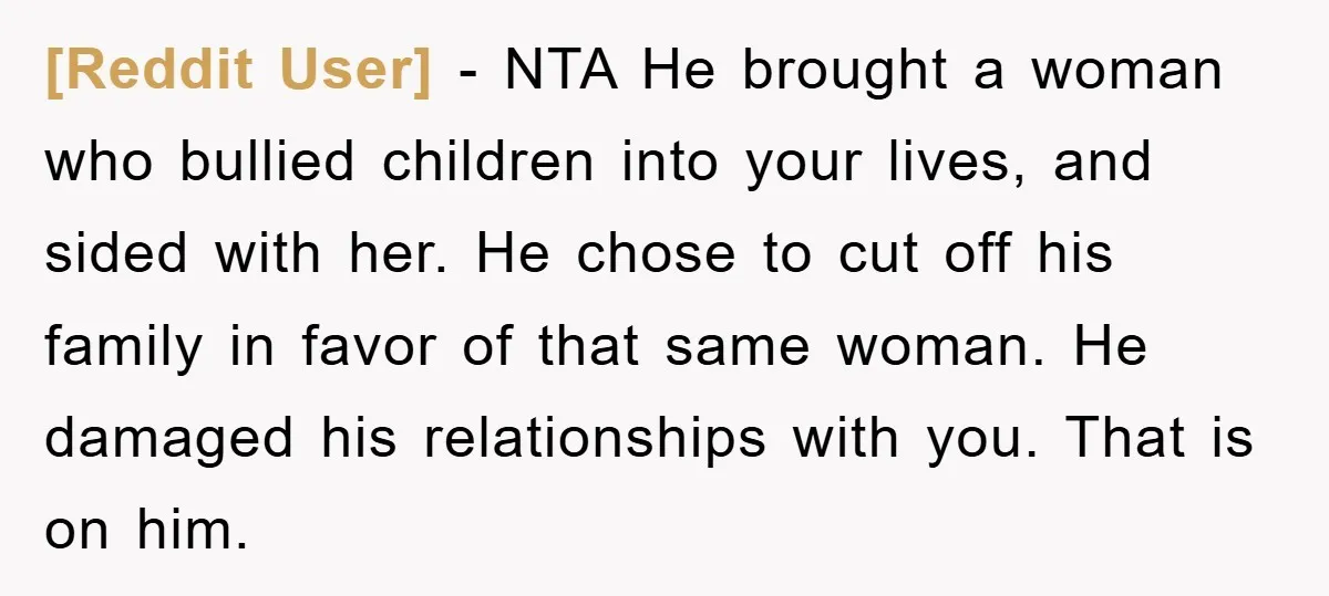 [Reddit User] − NTA He brought a woman who bullied children into your lives, and sided with her. He chose to cut off his family in favor of that same...