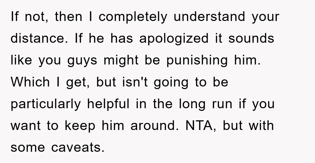 If not, then I completely understand your distance. If he has apologized it sounds like you guys might be punishing him. Which I get, but isn't going to be particularly...