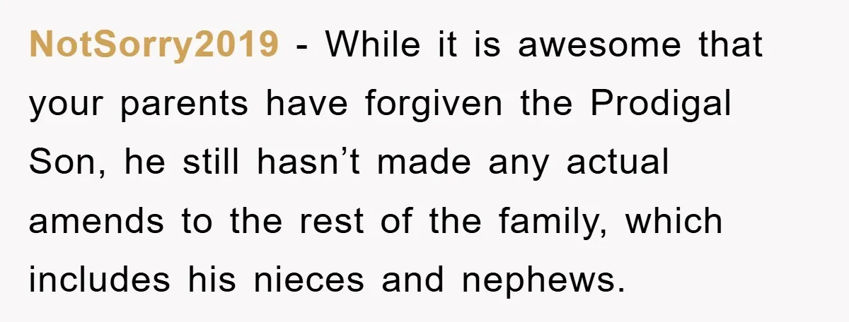 NotSorry2019 − While it is awesome that your parents have forgiven the Prodigal Son, he still hasn’t made any actual amends to the rest of the family, which includes his...