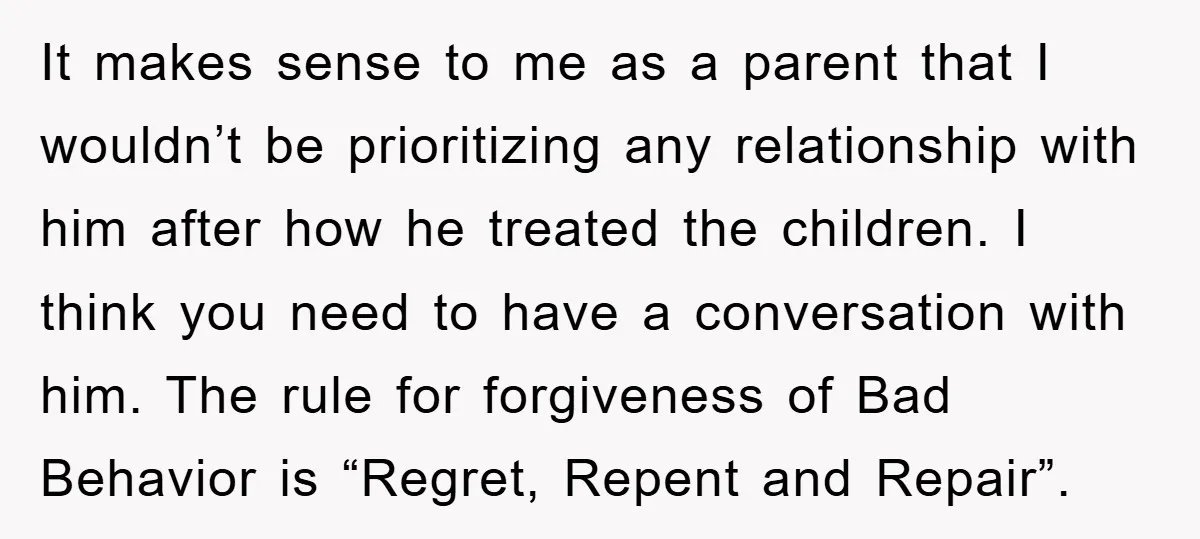 It makes sense to me as a parent that I wouldn’t be prioritizing any relationship with him after how he treated the children. I think you need to have a...
