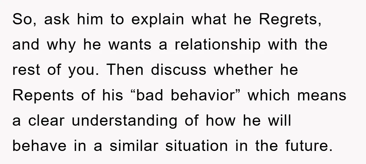 So, ask him to explain what he Regrets, and why he wants a relationship with the rest of you. Then discuss whether he Repents of his “bad behavior” which means...