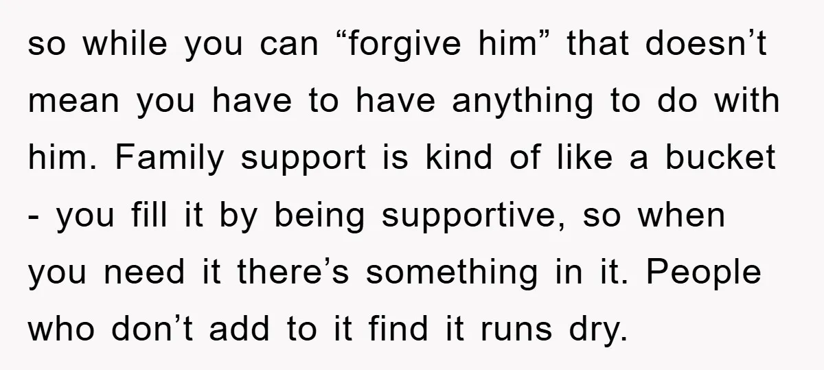so while you can “forgive him” that doesn’t mean you have to have anything to do with him. Family support is kind of like a bucket - you fill it...