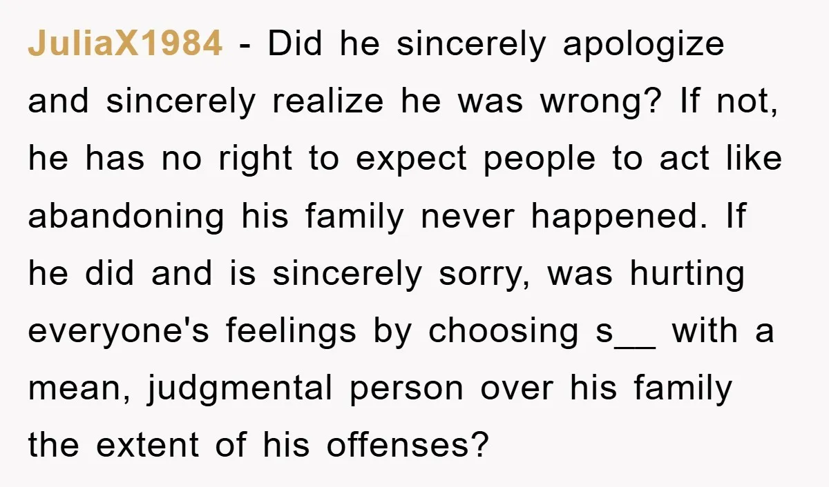 JuliaX1984 − Did he sincerely apologize and sincerely realize he was wrong? If not, he has no right to expect people to act like abandoning his family never happened. If...