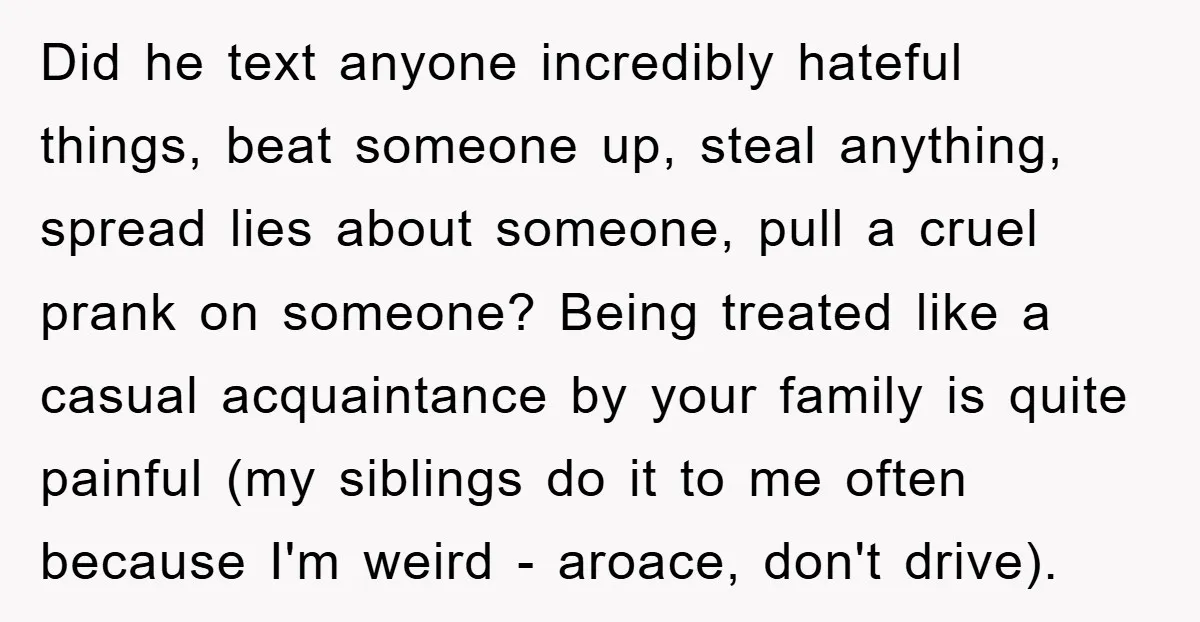 Did he text anyone incredibly hateful things, beat someone up, steal anything, spread lies about someone, pull a cruel prank on someone? Being treated like a casual acquaintance by your...