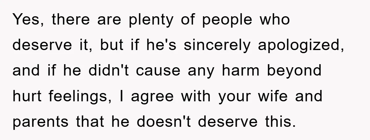 Yes, there are plenty of people who deserve it, but if he's sincerely apologized, and if he didn't cause any harm beyond hurt feelings, I agree with your wife and...