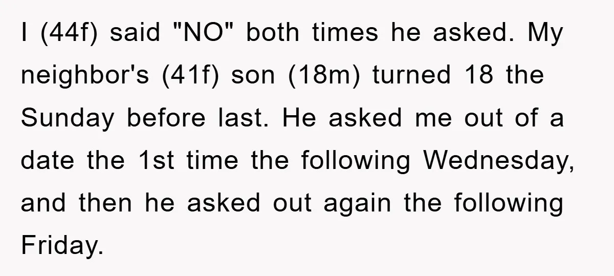 I (44f) said "NO" both times he asked. My neighbor's (41f) son (18m) turned 18 the Sunday before last. He asked me out of a date the 1st time the...