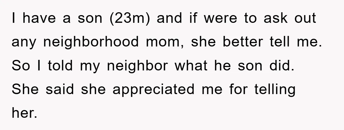 I have a son (23m) and if were to ask out any neighborhood mom, she better tell me. So I told my neighbor what he son did. She said she...