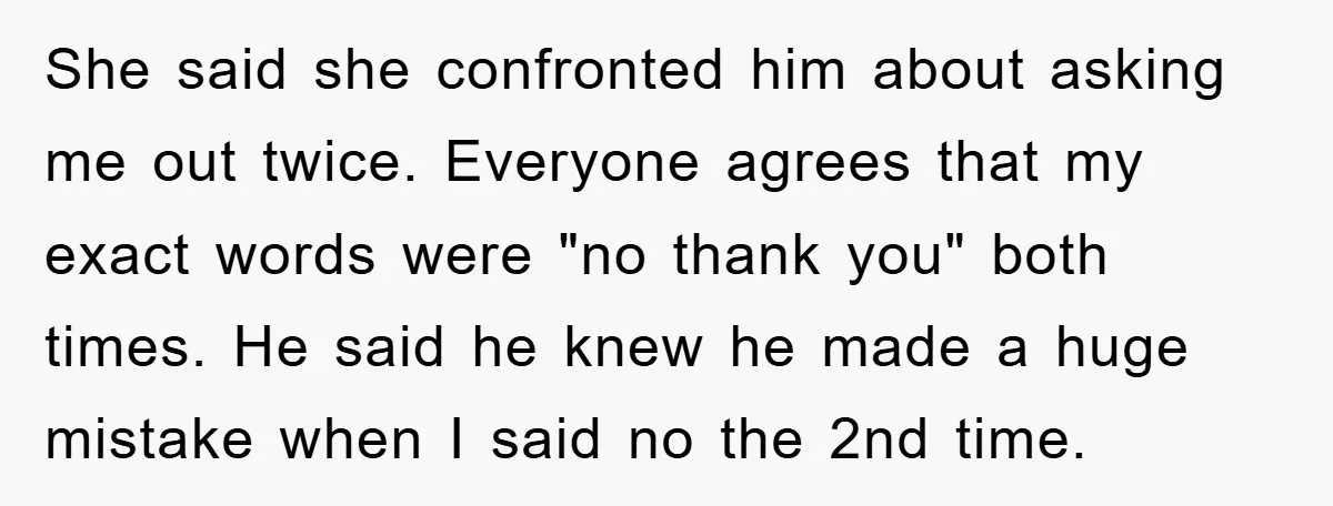 She said she confronted him about asking me out twice. Everyone agrees that my exact words were "no thank you" both times. He said he knew he made a huge...