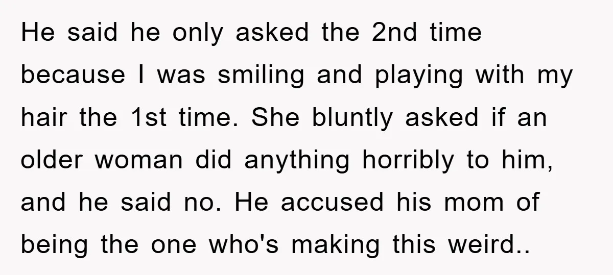 He said he only asked the 2nd time because I was smiling and playing with my hair the 1st time. She bluntly asked if an older woman did anything horribly...