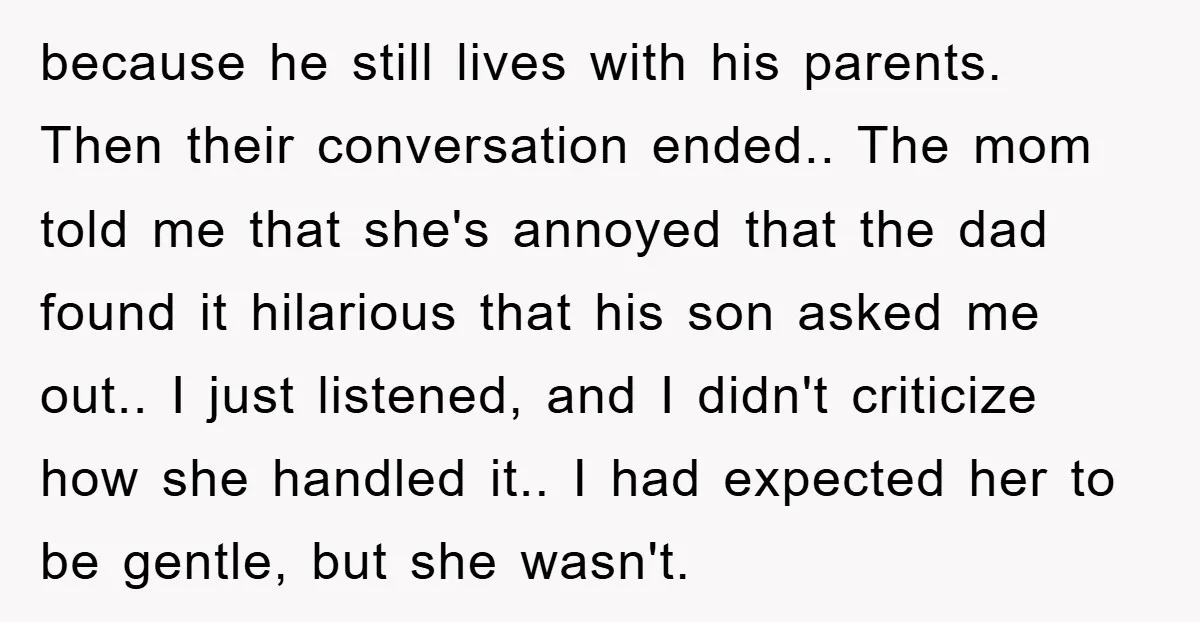 because he still lives with his parents. Then their conversation ended.. The mom told me that she's annoyed that the dad found it hilarious that his son asked me out.....