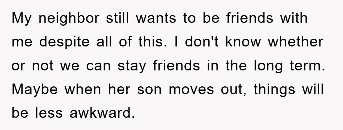 My neighbor still wants to be friends with me despite all of this. I don't know whether or not we can stay friends in the long term. Maybe when her...