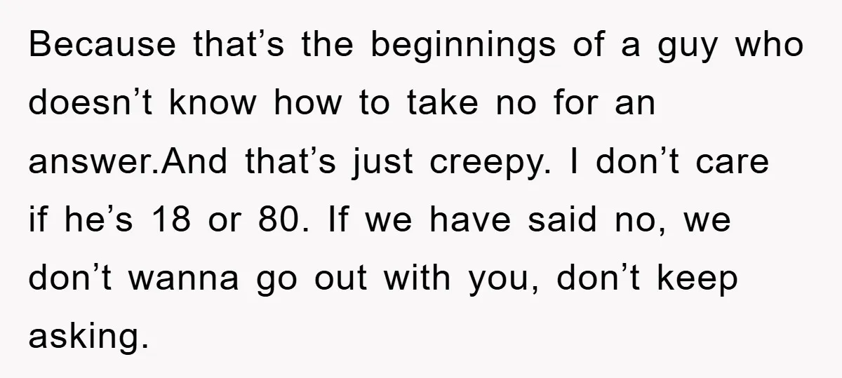 Because that’s the beginnings of a guy who doesn’t know how to take no for an answer.And that’s just creepy. I don’t care if he’s 18 or 80. If we...