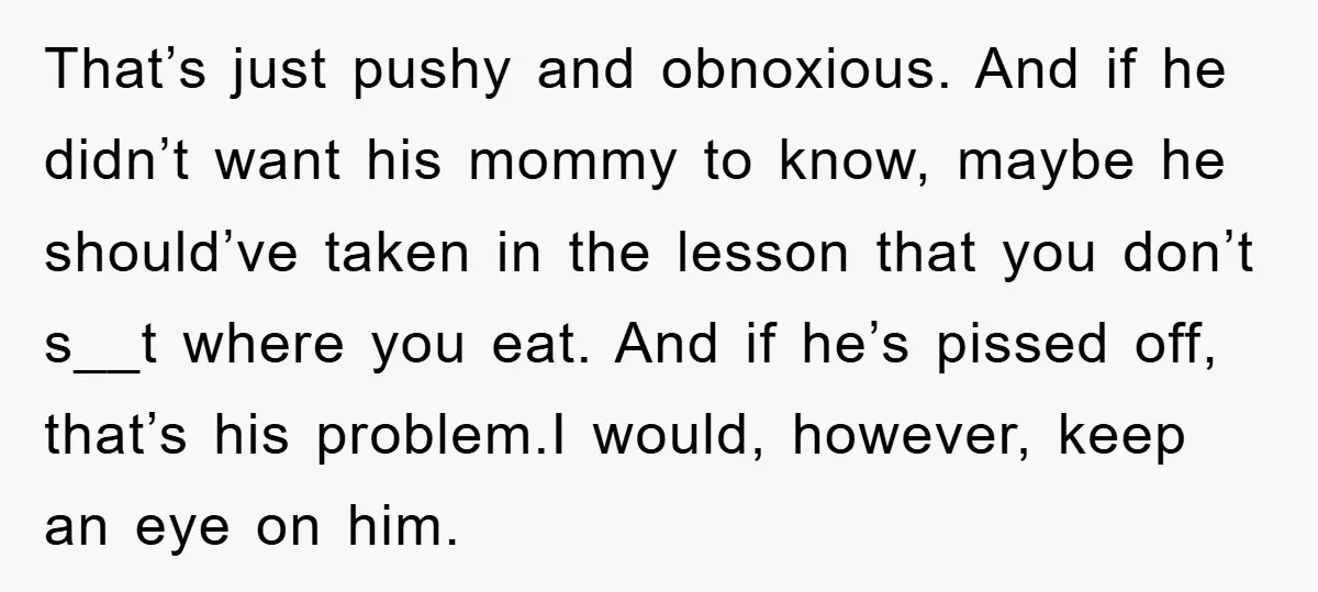 That’s just pushy and obnoxious. And if he didn’t want his mommy to know, maybe he should’ve taken in the lesson that you don’t s__t where you eat. And if...
