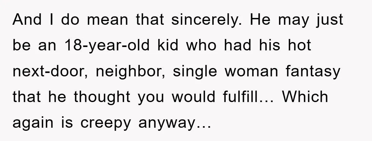And I do mean that sincerely. He may just be an 18-year-old kid who had his hot next-door, neighbor, single woman fantasy that he thought you would fulfill… Which again...
