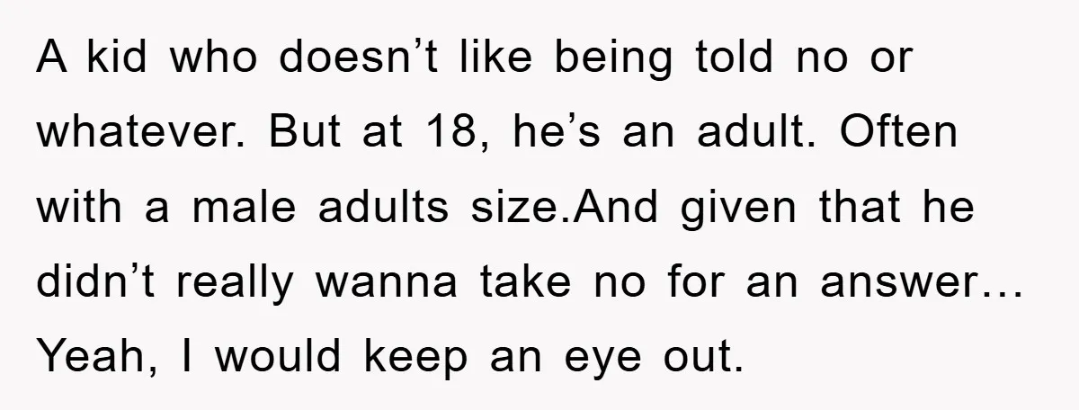 A kid who doesn’t like being told no or whatever. But at 18, he’s an adult. Often with a male adults size.And given that he didn’t really wanna take no...