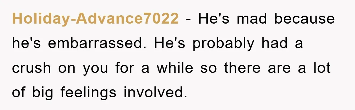 Holiday-Advance7022 − He's mad because he's embarrassed. He's probably had a crush on you for a while so there are a lot of big feelings involved.