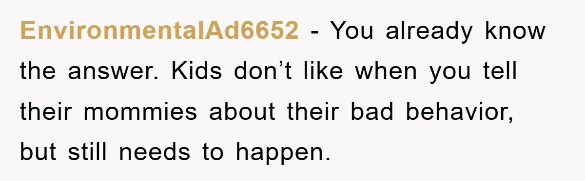 EnvironmentalAd6652 − You already know the answer. Kids don’t like when you tell their mommies about their bad behavior, but still needs to happen.