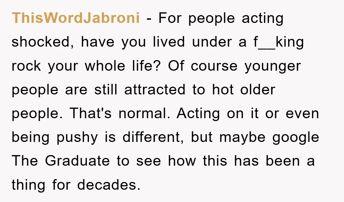 ThisWordJabroni − For people acting shocked, have you lived under a f__king rock your whole life? Of course younger people are still attracted to hot older people. That's normal. Acting...