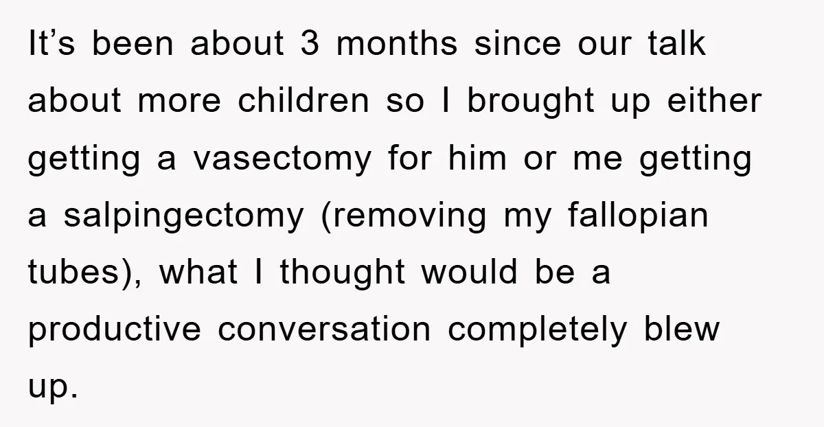 It’s been about 3 months since our talk about more children so I brought up either getting a vasectomy for him or me getting a salpingectomy (removing my fallopian tubes),...