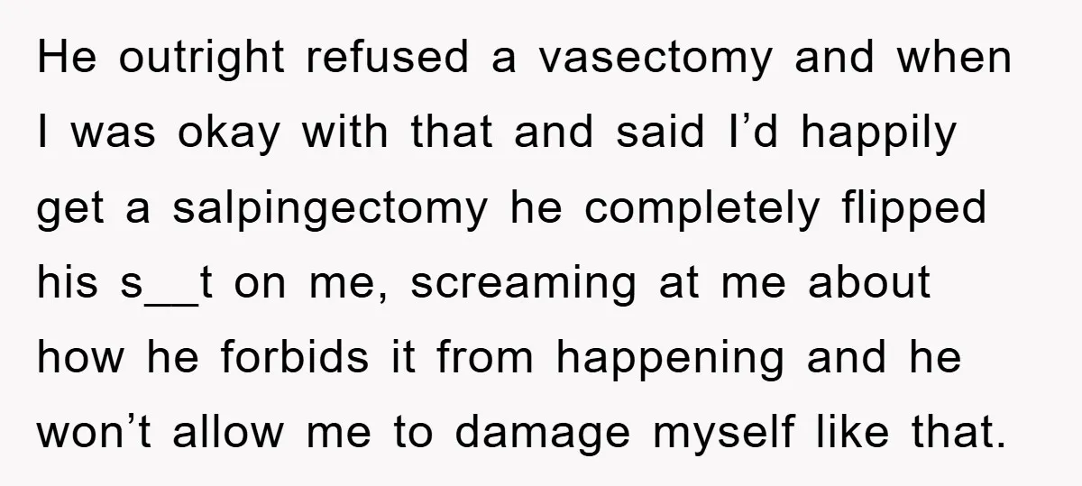 He outright refused a vasectomy and when I was okay with that and said I’d happily get a salpingectomy he completely flipped his s__t on me, screaming at me about...