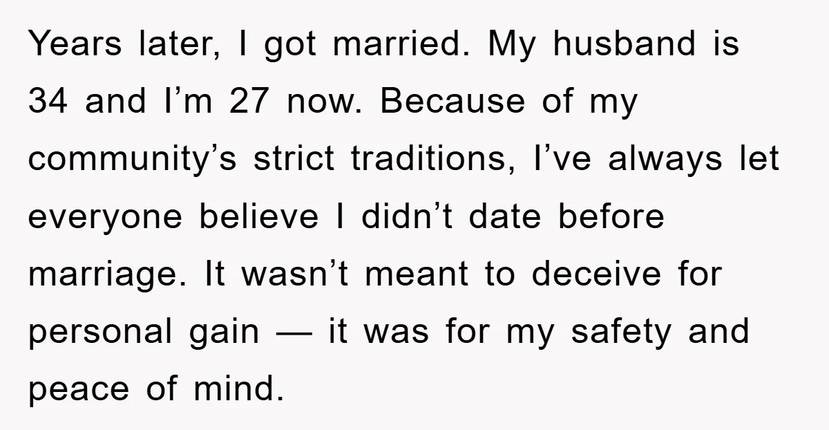 Years later, I got married. My husband is 34 and I’m 27 now. Because of my community’s strict traditions, I’ve always let everyone believe I didn’t date before marriage. It...