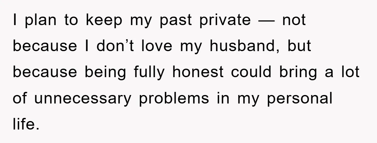 I plan to keep my past private — not because I don’t love my husband, but because being fully honest could bring a lot of unnecessary problems in my personal...