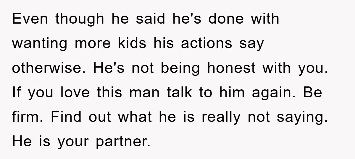 Even though he said he's done with wanting more kids his actions say otherwise. He's not being honest with you. If you love this man talk to him again. Be...