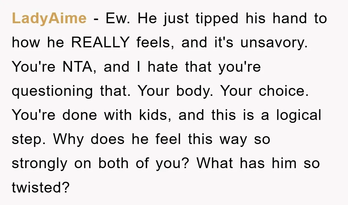 LadyAime − Ew. He just tipped his hand to how he REALLY feels, and it's unsavory. You're NTA, and I hate that you're questioning that. Your body. Your choice. You're...