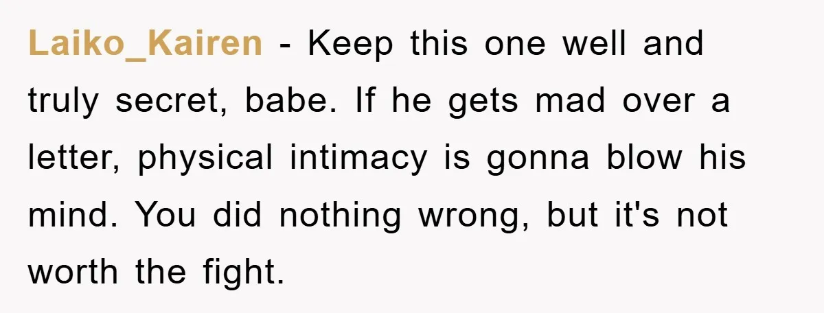 Laiko_Kairen − Keep this one well and truly secret, babe. If he gets mad over a letter, physical intimacy is gonna blow his mind. You did nothing wrong, but it's...