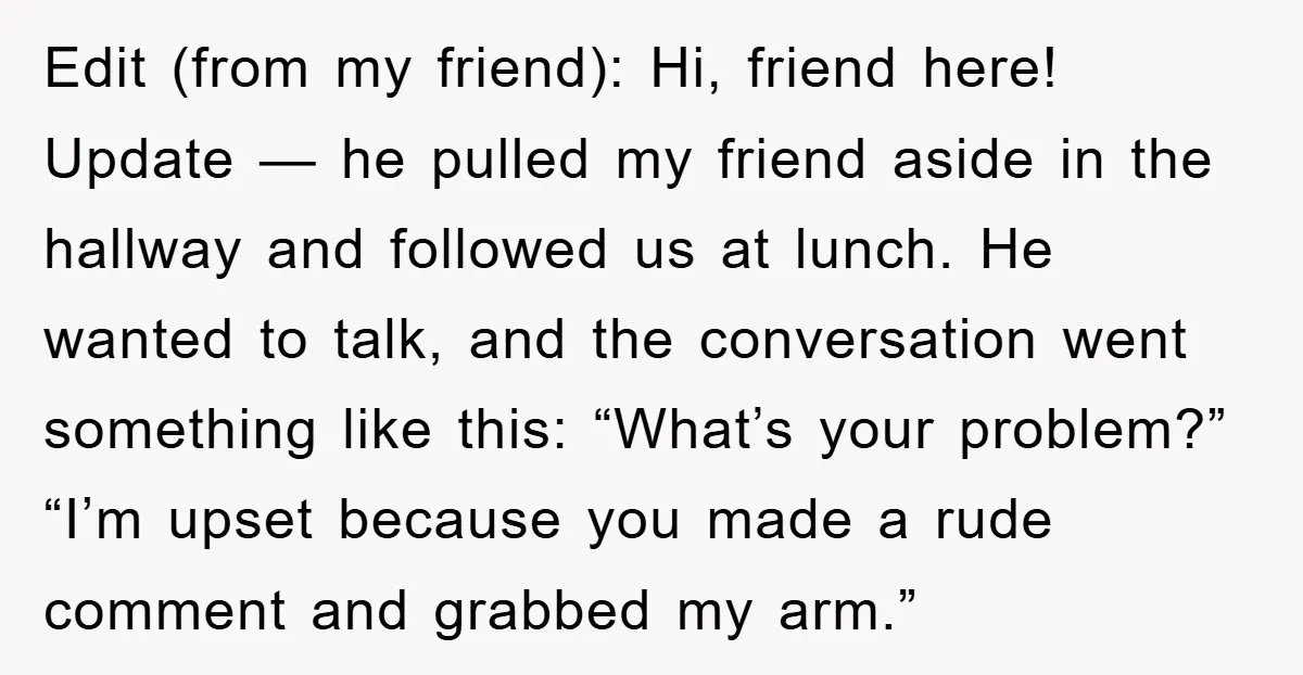 Edit (from my friend): Hi, friend here! Update — he pulled my friend aside in the hallway and followed us at lunch. He wanted to talk, and the conversation went...