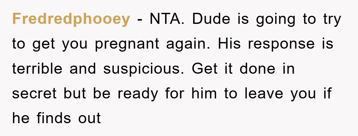 Fredredphooey − NTA. Dude is going to try to get you pregnant again. His response is terrible and suspicious. Get it done in secret but be ready for him to...