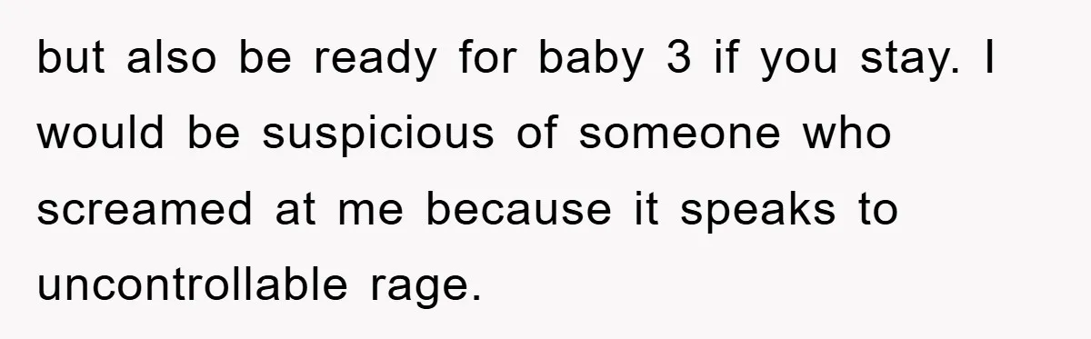 but also be ready for baby 3 if you stay. I would be suspicious of someone who screamed at me because it speaks to uncontrollable rage.