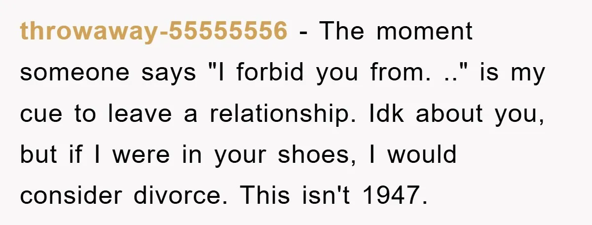throwaway-55555556 − The moment someone says "I forbid you from. .." is my cue to leave a relationship. Idk about you, but if I were in your shoes, I would...
