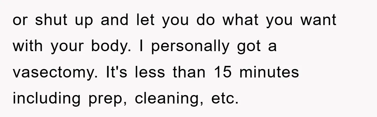 or shut up and let you do what you want with your body. I personally got a vasectomy. It's less than 15 minutes including prep, cleaning, etc.